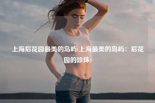 上海后花园最美的岛屿(上海最美的岛屿：后花园的珍珠)