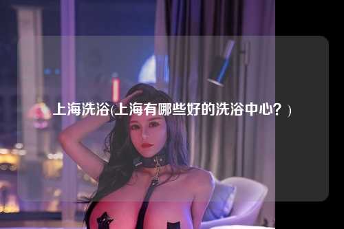 上海洗浴(上海有哪些好的洗浴中心？)