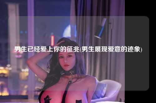 男生已经爱上你的征兆(男生展现爱意的迹象)